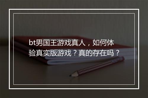 bt男国王游戏真人,如何体验真实版游戏?真的存在吗?