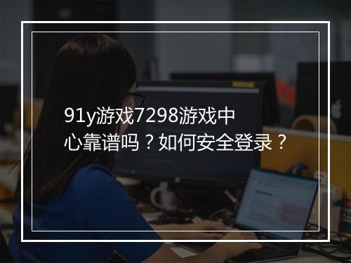 91y游戏7298游戏中心靠谱吗？如何安全登录？