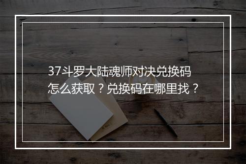 37斗罗大陆魂师对决兑换码怎么获取？兑换码在哪里找？