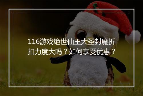 116游戏绝世仙王大圣封魔折扣力度大吗？如何享受优惠？