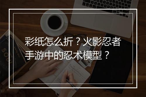 彩纸怎么折？火影忍者手游中的忍术模型？
