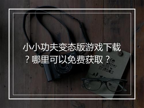 小小功夫变态版游戏下载？哪里可以免费获取？