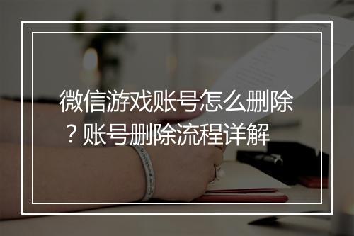 微信游戏账号怎么删除？账号删除流程详解