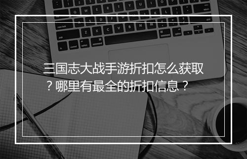 三国志大战手游折扣怎么获取？哪里有最全的折扣信息？