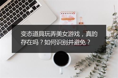 变态道具玩弄美女游戏，真的存在吗？如何识别并避免？