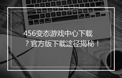 456变态游戏中心下载？官方版下载途径揭秘！