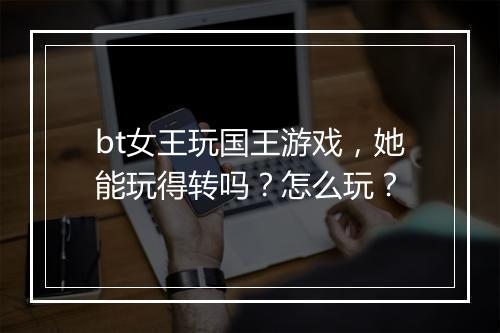bt女王玩国王游戏，她能玩得转吗？怎么玩？