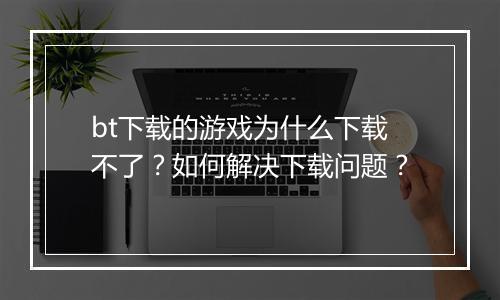 bt下载的游戏为什么下载不了？如何解决下载问题？