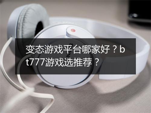 变态游戏平台哪家好？bt777游戏选推荐？
