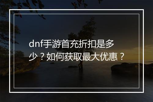 dnf手游首充折扣是多少？如何获取最大优惠？