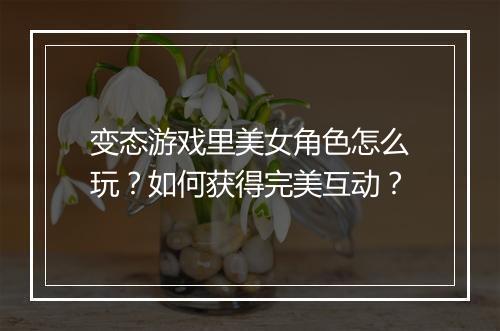 变态游戏里美女角色怎么玩？如何获得完美互动？