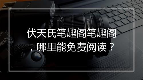 伏天氏笔趣阁笔趣阁，哪里能免费阅读？
