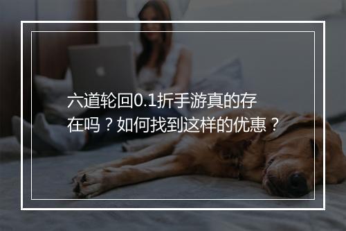 六道轮回0.1折手游真的存在吗？如何找到这样的优惠？