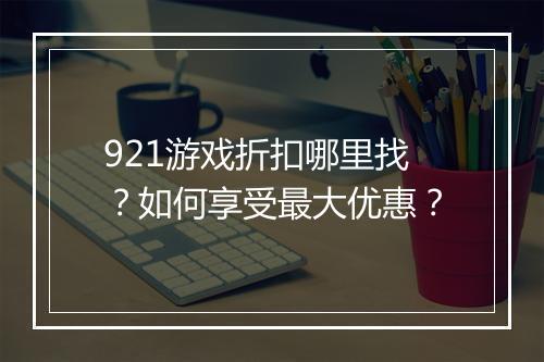 921游戏折扣哪里找？如何享受最大优惠？