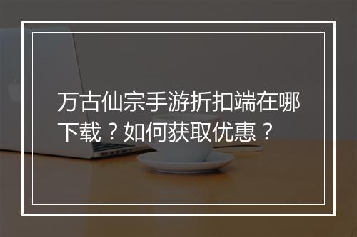 万古仙宗手游折扣端在哪下载？如何获取优惠？