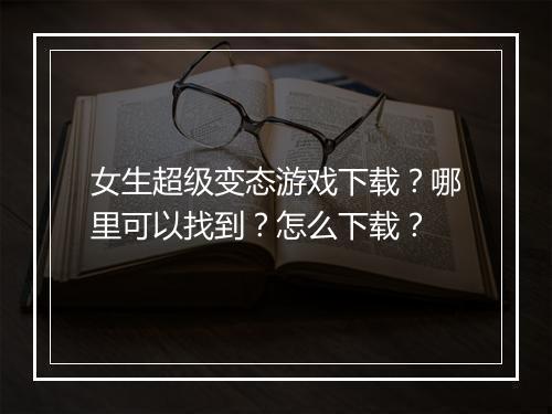 女生超级变态游戏下载？哪里可以找到？怎么下载？