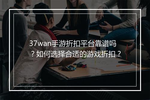 37wan手游折扣平台靠谱吗？如何选择合适的游戏折扣？