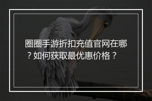 圈圈手游折扣充值官网在哪？如何获取最优惠价格？