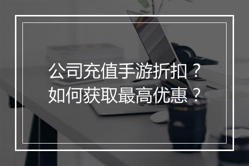 公司充值手游折扣?如何获取最高优惠?