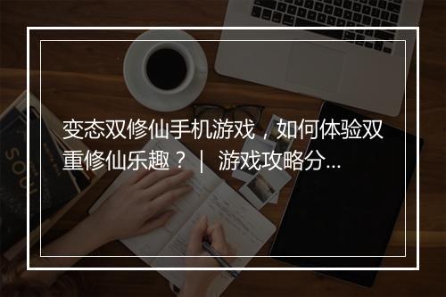 变态双修仙手机游戏，如何体验双重修仙乐趣？｜ 游戏攻略分享