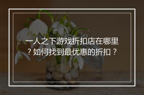 一人之下游戏折扣店在哪里？如何找到最优惠的折扣？