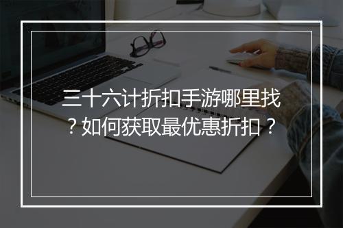 三十六计折扣手游哪里找?如何获取最优惠折扣?