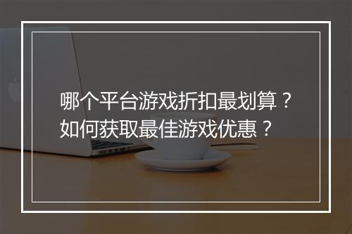 哪个平台游戏折扣最划算?如何获取最佳游戏优惠?