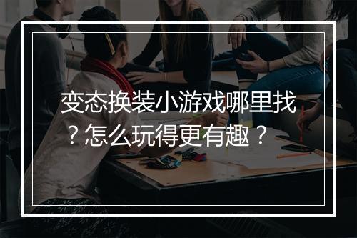 变态换装小游戏哪里找？怎么玩得更有趣？