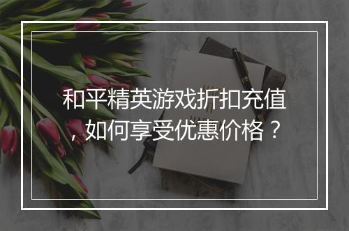 和平精英游戏折扣充值，如何享受优惠价格？