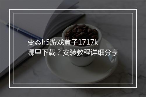 变态h5游戏盒子1717k哪里下载？安装教程详细分享