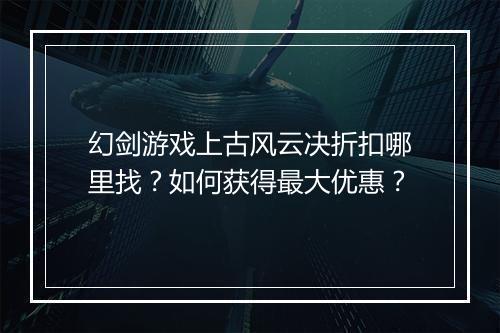幻剑游戏上古风云决折扣哪里找?如何获得最大优惠?