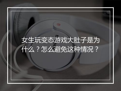 女生玩变态游戏大肚子是为什么？怎么避免这种情况？