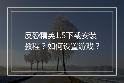 反恐精英1.5下载安装教程？如何设置游戏？