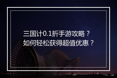 三国计0.1折手游攻略?如何轻松获得超值优惠?