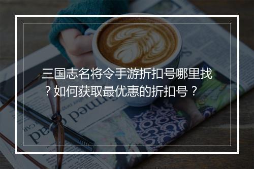 三国志名将令手游折扣号哪里找?如何获取最优惠的折扣号?