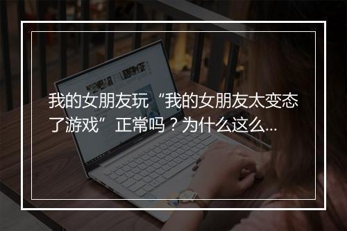 我的女朋友玩“我的女朋友太变态了游戏”正常吗?为什么这么变态?