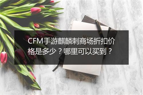 CFM手游麒麟刺商场折扣价格是多少？哪里可以买到？
