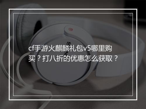 cf手游火麒麟礼包v5哪里购买？打八折的优惠怎么获取？