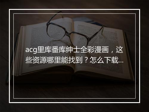 acg里库番库绅士全彩漫画,这些资源哪里能找到?怎么下载?