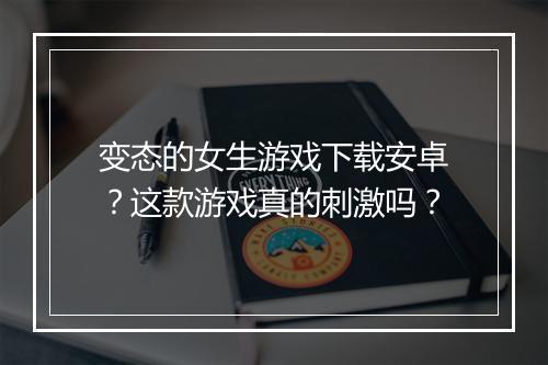 变态的女生游戏下载安卓？这款游戏真的刺激吗？
