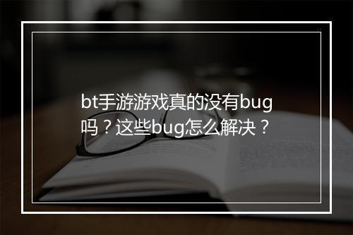 bt手游游戏真的没有bug吗？这些bug怎么解决？