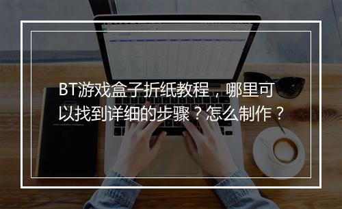 BT游戏盒子折纸教程，哪里可以找到详细的步骤？怎么制作？