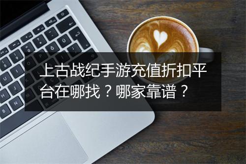 上古战纪手游充值折扣平台在哪找?哪家靠谱?