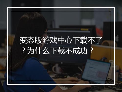 变态版游戏中心下载不了？为什么下载不成功？
