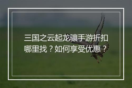 三国之云起龙骧手游折扣哪里找？如何享受优惠？