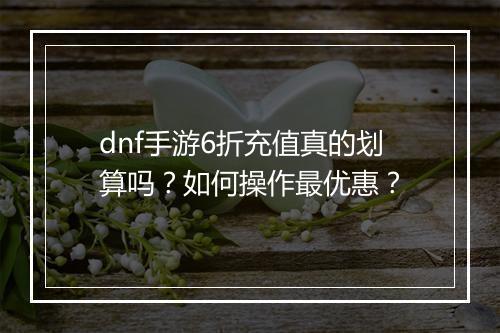 dnf手游6折充值真的划算吗？如何操作最优惠？