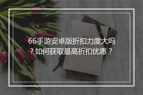 66手游安卓版折扣力度大吗?如何获取最高折扣优惠?