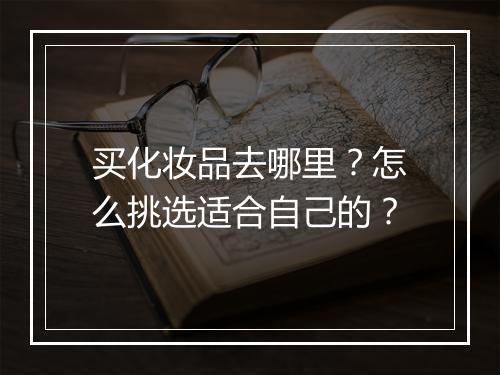 买化妆品去哪里?怎么挑选适合自己的?
