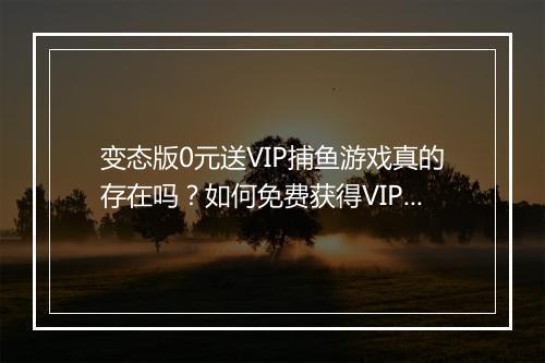 变态版0元送VIP捕鱼游戏真的存在吗？如何免费获得VIP权限？