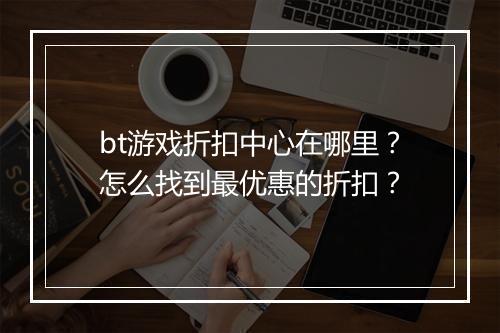 bt游戏折扣中心在哪里？怎么找到最优惠的折扣？